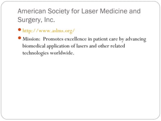 American Society for Laser Medicine and
Surgery, Inc.
http://www.aslms.org/
Mission: Promotes excellence in patient care by advancing
  biomedical application of lasers and other related
  technologies worldwide.
 