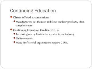 Continuing Education
Classes offered at conventions
  Manufacturers put them on and focus on their products, often
    complimentary
Continuing Education Credits (CEUs)
  Lectures given by leaders and experts in the industry.
  Online courses
  Many professional organizations require CEUs.
 
