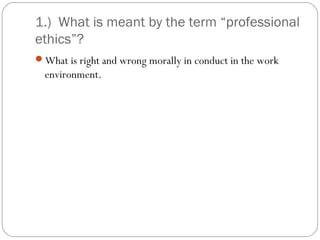 1.) What is meant by the term “professional
ethics”?
What is right and wrong morally in conduct in the work
  environment.
 