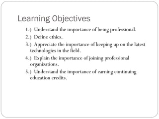 Learning Objectives
  1.) Understand the importance of being professional.
  2.) Define ethics.
  3.) Appreciate the importance of keeping up on the latest
    technologies in the field.
  4.) Explain the importance of joining professional
    organizations.
  5.) Understand the importance of earning continuing
    education credits.
 