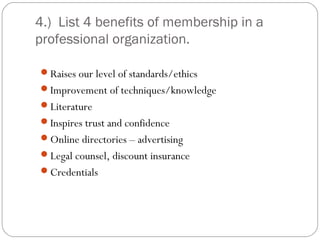 4.) List 4 benefits of membership in a
professional organization.

Raises our level of standards/ethics
Improvement of techniques/knowledge
Literature
Inspires trust and confidence
Online directories – advertising
Legal counsel, discount insurance
Credentials
 