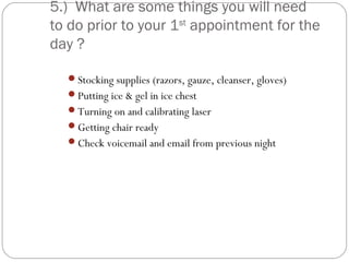 5.) What are some things you will need
to do prior to your 1st appointment for the
day ?

  Stocking supplies (razors, gauze, cleanser, gloves)
  Putting ice & gel in ice chest
  Turning on and calibrating laser
  Getting chair ready
  Check voicemail and email from previous night
 