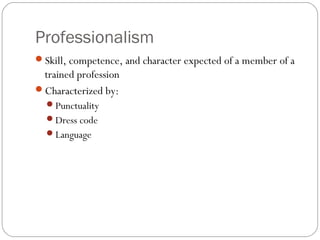Professionalism
Skill, competence, and character expected of a member of a
 trained profession
Characterized by:
  Punctuality
  Dress code
  Language
 