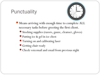 Punctuality
  Means arriving with enough time to complete ALL
    necessary tasks before greeting the first client.
    Stocking supplies (razors, gauze, cleanser, gloves)
    Putting ice & gel in ice chest
    Turning on and calibrating laser
    Getting chair ready
    Check voicemail and email from previous night
 