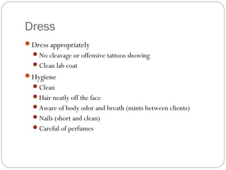 Dress
Dress appropriately
  No cleavage or offensive tattoos showing
  Clean lab coat
Hygiene
  Clean
  Hair neatly off the face
  Aware of body odor and breath (mints between clients)
  Nails (short and clean)
  Careful of perfumes
 