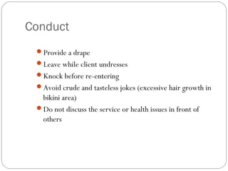 Conduct
 Provide a drape
 Leave while client undresses
 Knock before re-entering
 Avoid crude and tasteless jokes (excessive hair growth in
  bikini area)
 Do not discuss the service or health issues in front of
  others
 