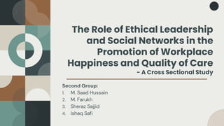 The Role of Ethical Leadership
and Social Networks in the
Promotion of Workplace
Happiness and Quality of Care
- A Cross Sectional Study
Second Group:
1. M. Saad Hussain
2. M. Farukh
3. Sheraz Sajjid
4. Ishaq Safi
 