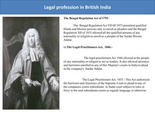 Legal profession in British India
The Bengal Regulation Act of 1793 :
The Bengal Regulation Act VII Of 1973 permitted qualified
Hindu and Muslim persons only to enroll as pleaders and the Bengal
Regulation XII of 1833 allowed all the qualified persons of any
nationality or religion to enroll as a pleader of the Sardar Diwani
Adalat.
v) The Legal Practitioners Act, 1846 -
The legal practitioners Act 1846 allowed at the people
of any nationality or religion to act as leaders. It also allowed attorneys
and barristers enrolled in any of Her Majesty's courts in India to plead
in the company's Sardar Adalat.
The Legal Practitioners Act, 1853 - This Act authorized
the barristers and Attorneys of the Supreme Court to plead in any of
the companies courts subordinate to Sadar court subject to rules in
force in the said subordinate courts as regards language or otherwise.
 
