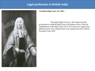 Legal profession in British India
vi) Indian High Court Act, 1861 -
The Indian High Court Act, 1861 empowered the
government to establish High Court in Presidency towns. After the
establishment of the High Courts, the Civil Courts were organized at
different towns. The criminal courts were organized by the Criminal
Procedure Code 1898.
 