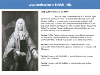 Legal profession in British India
vii) Legal Practitioners Act 1879 -
Under the Legal Practitioners Act 1879 the term 'legal
practitioner' means Advocate, Vakil or attorney of a High Court and
pleader, Mukhtar or revenue agent, who were non-graduates and
matriculates only. All these were brought under the jurisdiction of the
high court. Vakils were the persons who had taken the law degree from
Indian Universities. Pleaders and mukhtars Were the Indian lawyers
but advocate were to be the barristers.
Section 5 of the Act says that every person entered as an attorney on
the role of any High Court would be entitled to practice in all the
courts subordinate To Such High Courts and in all revenue offices.
Section 6 of the Act Empowered the High Court to make rules
consistent with the Act as to Suspension and dismissal of pleaders and
Mukhtars.
Section 8 empowered the pleader to practice in courts and revenue
offices after enrollment.
Section 9 empowered the Mukhtar to practice in the courts after
enrollment.
 