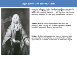 Legal profession in British India
According to Section 12, the High Court can Suspend or dismiss
any pleader or Mukhtar if he was convicted of any criminal
offense and according to Section 13, the high court can suspend
or dismiss pleader or Mukhtar guilty of professional misconduct.
Section 14 of the Act made provisions in respect of the
procedure when the charge of professional misconduct was
brought in subordinate Court or revenue office.
Section 17 of the Act deals with the power of chief controlling
revenue authority to make rules consistent with this act as to
qualification, suspension, dismissal etc. of the revenue agent.
 