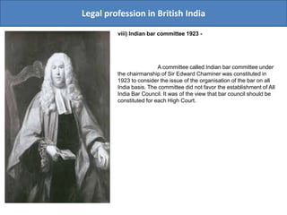 Legal profession in British India
viii) Indian bar committee 1923 -
A committee called Indian bar committee under
the chairmanship of Sir Edward Chaminer was constituted in
1923 to consider the issue of the organisation of the bar on all
India basis. The committee did not favor the establishment of All
India Bar Council. It was of the view that bar council should be
constituted for each High Court.
 