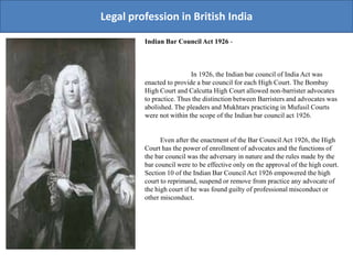 Legal profession in British India
Indian Bar Council Act 1926 -
In 1926, the Indian bar council of India Act was
enacted to provide a bar council for each High Court. The Bombay
High Court and Calcutta High Court allowed non-barrister advocates
to practice. Thus the distinction between Barristers and advocates was
abolished. The pleaders and Mukhtars practicing in Mufusil Courts
were not within the scope of the Indian bar council act 1926.
Even after the enactment of the Bar Council Act 1926, the High
Court has the power of enrollment of advocates and the functions of
the bar council was the adversary in nature and the rules made by the
bar council were to be effective only on the approval of the high court.
Section 10 of the Indian Bar Council Act 1926 empowered the high
court to reprimand, suspend or remove from practice any advocate of
the high court if he was found guilty of professional misconduct or
other misconduct.
 