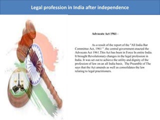 Legal profession in India after independence
Advocate Act 1961 -
As a result of the report of the "All India Bar
Committee Act, 1961 " .the central government enacted the
Advocate Act 1961.This Act has been in Force In entire India.
It brought Revolutionary changes in the legal profession in
India. It was set out to achieve the utility and dignity of the
profession of law on an all India basis. The Preamble of The
says that the Act amends as well as consolidates the law
relating to legal practitioners.
 