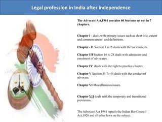 Legal profession in India after independence
The Advocate Act,1961 contains 60 Sections set out in 7
chapters.
Chapter I - deals with primary issues such as short title, extent
and commencement and definitions.
Chapter - II Section 3 to15 deals with the bar councils.
Chapter III Section 16 to 28 deals with admission and
enrolment of advocates.
Chapter IV deals with the right to practice chapter.
Chapter V Section 35 To 44 deals with the conduct of
advocate.
Chapter VI Miscellaneous issues.
Chapter VII deals with the temporary and transitional
provisions.
The Advocate Act 1961 repeals the Indian Bar Council
Act,1926 and all other laws on the subject.
 