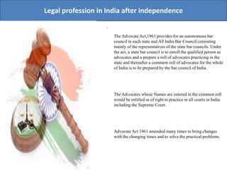 Legal profession in India after independence
.
The Advocate Act,1961 provides for an autonomous bar
council in each state and All India Bar Council consisting
mainly of the representatives of the state bar councils. Under
the act, a state bar council is to enroll the qualified person as
advocates and a prepare a roll of advocates practicing in the
state and thereafter a comment roll of advocates for the whole
of India is to be prepared by the bar council of India.
The Advocates whose Names are entered in the common roll
would be entitled as of right to practice in all courts in India
including the Supreme Court.
Advocate Act 1961 amended many times to bring changes
with the changing times and to solve the practical problems.
 