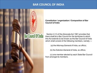 BAR COUNCIL OF INDIA
Constitution / organization / Composition of Bar
Council of India
Section 4 (1) of the Advocate Act 1961 provides that
there shall be a Bar Council for the territories to which
this Act extends to be known as the Bar Council of India
which shall consist of the following members, namely —
(a) the Attorney-General of India, ex officio;
(b) the Solicitor-General of India, ex officio;
(c) one member elected by each State Bar Council
from amongst its members.
 