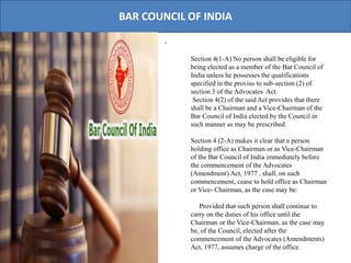BAR COUNCIL OF INDIA
.
Section 4(1-A) No person shall be eligible for
being elected as a member of the Bar Council of
India unless he possesses the qualifications
specified in the proviso to sub-section (2) of
section 3 of the Advocates Act.
Section 4(2) of the said Act provides that there
shall be a Chairman and a Vice-Chairman of the
Bar Council of India elected by the Council in
such manner as may be prescribed.
Section 4 (2-A) makes it clear that a person
holding office as Chairman or as Vice-Chairman
of the Bar Council of India immediately before
the commencement of the Advocates
(Amendment) Act, 1977 , shall, on such
commencement, cease to hold office as Chairman
or Vice- Chairman, as the case may be:
Provided that such person shall continue to
carry on the duties of his office until the
Chairman or the Vice-Chairman, as the case may
be, of the Council, elected after the
commencement of the Advocates (Amendments)
Act, 1977, assumes charge of the office.
 