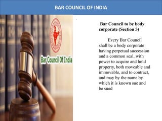 BAR COUNCIL OF INDIA
.
Bar Council to be body
corporate (Section 5)
Every Bar Council
shall be a body corporate
having perpetual succession
and a common seal, with
power to acquire and hold
property, both moveable and
immovable, and to contract,
and may by the name by
which it is known sue and
be sued
 