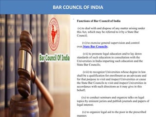 BAR COUNCIL OF INDIA
.
Functions of Bar Council of India
(v) to deal with and dispose of any matter arising under
this Act, which may be referred to it by a State Bar
Council;
(vi) to exercise general supervision and control
over State Bar Councils;
(vii) to promote legal education and to lay down
standards of such education in consultation with the
Universities in India imparting such education and the
State Bar Councils;
(viii) to recognize Universities whose degree in law
shall be a qualification for enrollment as an advocate and
for that purpose to visit and inspect Universities or cause
the State Bar Councils to visit and inspect Universities in
accordance with such directions as it may give in this
behalf;
(ix) to conduct seminars and organize talks on legal
topics by eminent jurists and publish journals and papers of
legal interest;
(x) to organize legal aid to the poor in the prescribed
manner;
 