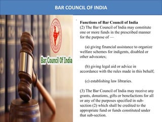 BAR COUNCIL OF INDIA
.
Functions of Bar Council of India
(2) The Bar Council of India may constitute
one or more funds in the prescribed manner
for the purpose of —
(a) giving financial assistance to organize
welfare schemes for indigents, disabled or
other advocates;
(b) giving legal aid or advice in
accordance with the rules made in this behalf;
(c) establishing law libraries.
(3) The Bar Council of India may receive any
grants, donations, gifts or benefactions for all
or any of the purposes specified in sub-
section (2) which shall be credited to the
appropriate fund or funds constituted under
that sub-section.
 