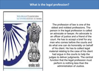 What is the legal profession?
The profession of law is one of the
oldest and noblest professions. The
person in the legal profession is called
an advocate or lawyer. An advocate is
an officer of justice and a friend of the
court. He has to accept a brief for any
man who comes before the courts and
do what one can do honorably on behalf
of his client. He has to collect legal
material relating to the case of his client
had argue in the courts to help the
judges to deliver judgments. The central
function that the legal profession must
perform is nothing less than the
administration of Justice.
 