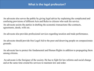 An advocate also serves the public by giving legal advice by explaining the complicated and
confusing provisions of different Acts and Rules to citizens who seek his service.
An advocate assists the parties in drafting the economic transactions like contracts,
agreements, deeds, wills etc.
An advocate also provides professional services regarding taxation and trade performance.
An advocate should provide free Legal Aid to the poor and deserving people on compassionate
grounds.
An advocate has to protect the fundamental and Human Rights in addition to propagating them
among citizens.
An advocate is the foreigner of the society. He has to fight for law reforms and social change
and at the same time extend his services to maintain law and order.
What is the legal profession?
 