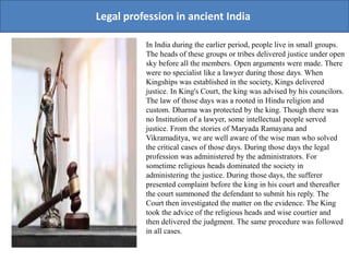 Legal profession in ancient India
In India during the earlier period, people live in small groups.
The heads of these groups or tribes delivered justice under open
sky before all the members. Open arguments were made. There
were no specialist like a lawyer during those days. When
Kingships was established in the society, Kings delivered
justice. In King's Court, the king was advised by his councilors.
The law of those days was a rooted in Hindu religion and
custom. Dharma was protected by the king. Though there was
no Institution of a lawyer, some intellectual people served
justice. From the stories of Maryada Ramayana and
Vikramaditya, we are well aware of the wise man who solved
the critical cases of those days. During those days the legal
profession was administered by the administrators. For
sometime religious heads dominated the society in
administering the justice. During those days, the sufferer
presented complaint before the king in his court and thereafter
the court summoned the defendant to submit his reply. The
Court then investigated the matter on the evidence. The King
took the advice of the religious heads and wise courtier and
then delivered the judgment. The same procedure was followed
in all cases.
 