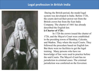 Legal profession in British India
During the British period, the model legal
system was developed in India. Before 1726,
the courts derived their power not from the
British crown but from the East India
Company. The charter of 1661 has already
described the English law.
i) Charter of 1726 :
In 1726 the crown issued the charter of
1726, and the Mayor's Court were established
in the presiding towns of Bombay, Calcutta,
and Madras. They where the royal Courts. They
followed the procedure based on English law.
But there were no facilities to get the legal
training. Many persons who have no
knowledge of law were used to practice before
the said Courts. The Mayor's Court has no
jurisdiction in criminal cases. The criminal
jurisdiction was conferred on the Governor.
 