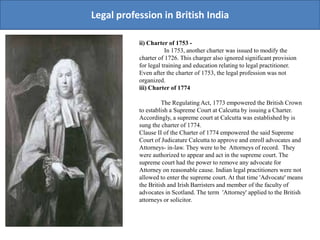 Legal profession in British India
ii) Charter of 1753 -
In 1753, another charter was issued to modify the
charter of 1726. This charger also ignored significant provision
for legal training and education relating to legal practitioner.
Even after the charter of 1753, the legal profession was not
organized.
iii) Charter of 1774
The Regulating Act, 1773 empowered the British Crown
to establish a Supreme Court at Calcutta by issuing a Charter.
Accordingly, a supreme court at Calcutta was established by is
sung the charter of 1774.
Clause II of the Charter of 1774 empowered the said Supreme
Court of Judicature Calcutta to approve and enroll advocates and
Attorneys- in-law. They were to be Attorneys of record. They
were authorized to appear and act in the supreme court. The
supreme court had the power to remove any advocate for
Attorney on reasonable cause. Indian legal practitioners were not
allowed to enter the supreme court. At that time 'Advocate' means
the British and Irish Barristers and member of the faculty of
advocates in Scotland. The term 'Attorney' applied to the British
attorneys or solicitor.
 