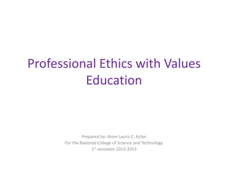 Professional Ethics with Values
          Education


               Prepared by: Anne Lauriz C. Aclan
      For the National College of Science and Technology
                   1st semester 2012-2013
 