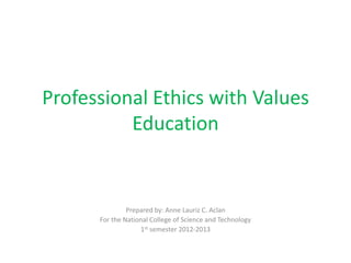 Professional Ethics with Values
          Education


               Prepared by: Anne Lauriz C. Aclan
      For the National College of Science and Technology
                   1st semester 2012-2013
 