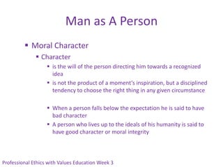 Man as A Person
          Moral Character
               Character
                    is the will of the person directing him towards a recognized
                     idea
                    is not the product of a moment’s inspiration, but a disciplined
                     tendency to choose the right thing in any given circumstance

                    When a person falls below the expectation he is said to have
                     bad character
                    A person who lives up to the ideals of his humanity is said to
                     have good character or moral integrity



Professional Ethics with Values Education Week 3
 