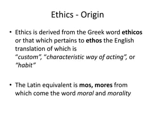 Ethics - Origin
• Ethics is derived from the Greek word ethicos
  or that which pertains to ethos the English
  translation of which is
  “custom”, “characteristic way of acting”, or
  “habit”

• The Latin equivalent is mos, mores from
  which come the word moral and morality
 