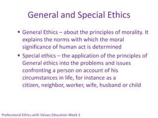 General and Special Ethics
          General Ethics – about the principles of morality. It
           explains the norms with which the moral
           significance of human act is determined
          Special ethics – the application of the principles of
           General ethics into the problems and issues
           confronting a person on account of his
           circumstances in life, for instance as a
           citizen, neighbor, worker, wife, husband or child



Professional Ethics with Values Education Week 1
 
