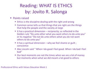 Reading: WHAT IS ETHICS
                     by: Jovito R. Salonga
          Points raised
               Ethics is the discipline dealing with the right and wrong
               Common sense tells us that things that are right are the things
                that help the people and the society at large
               It has a practical dimension – reciprocity; as reflected in the
                Golden rule “Do unto other what you want others to do unto you”
                or its negative “Do not do unto others what you do not want
                others to do unto you”
               It has a spiritual dimension – why we feel shame or guilt ;
                conscience
               Abe Lincoln said “ When I do good I feel good. When I do bad I feel
                bad”
               Our best moments are not the times when we are a lot of money
                but moments when what we did meant a lot good to others


Professional Ethics with Values Education Week 1
 