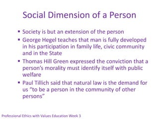Social Dimension of a Person
          Society is but an extension of the person
          George Hegel teaches that man is fully developed
           in his participation in family life, civic community
           and in the State
          Thomas Hill Green expressed the conviction that a
           person’s morality must identify itself with public
           welfare
          Paul Tillich said that natural law is the demand for
           us “to be a person in the community of other
           persons”


Professional Ethics with Values Education Week 3
 