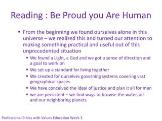 Reading : Be Proud you Are Human
          From the beginning we found ourselves alone in this
           universe – we realized this and turned our attention to
           making something practical and useful out of this
           unprecedented situation
               We found a Light, a God and we got a sense of direction and
                a goal to work on
               We set up a standard for living together
               We created for ourselves governing systems covering vast
                geographical spaces
               We have conceived the ideal of justice and plan it all for men
               we are persistent – we find ways to browse the water, air
                and our neighboring planets


Professional Ethics with Values Education Week 3
 