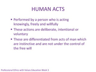 HUMAN ACTS
          Performed by a person who is acting
           knowingly, freely and willfully
          These actions are deliberate, intentional or
           voluntary
          These are differentiated from acts of man which
           are instinctive and are not under the control of
           the free will




Professional Ethics with Values Education Week 3
 