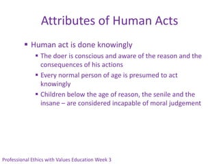 Attributes of Human Acts
          Human act is done knowingly
               The doer is conscious and aware of the reason and the
                consequences of his actions
               Every normal person of age is presumed to act
                knowingly
               Children below the age of reason, the senile and the
                insane – are considered incapable of moral judgement




Professional Ethics with Values Education Week 3
 