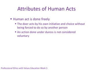 Attributes of Human Acts
          Human act is done freely
               The doer acts by his own initiative and choice without
                being forced to do so by another person
               An action done under duress is not considered
                voluntary




Professional Ethics with Values Education Week 3
 
