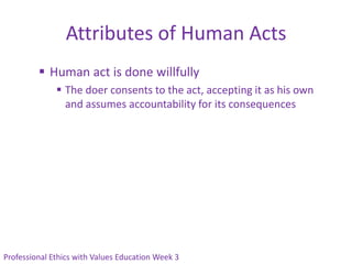 Attributes of Human Acts
          Human act is done willfully
               The doer consents to the act, accepting it as his own
                and assumes accountability for its consequences




Professional Ethics with Values Education Week 3
 