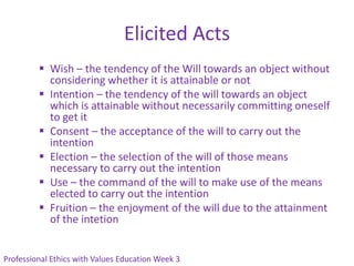 Elicited Acts
          Wish – the tendency of the Will towards an object without
           considering whether it is attainable or not
          Intention – the tendency of the will towards an object
           which is attainable without necessarily committing oneself
           to get it
          Consent – the acceptance of the will to carry out the
           intention
          Election – the selection of the will of those means
           necessary to carry out the intention
          Use – the command of the will to make use of the means
           elected to carry out the intention
          Fruition – the enjoyment of the will due to the attainment
           of the intetion


Professional Ethics with Values Education Week 3
 
