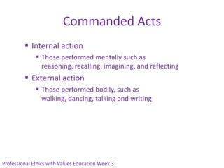Commanded Acts
          Internal action
               Those performed mentally such as
                reasoning, recalling, imagining, and reflecting
          External action
               Those performed bodily, such as
                walking, dancing, talking and writing




Professional Ethics with Values Education Week 3
 
