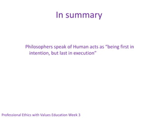 In summary


              Philosophers speak of Human acts as “being first in
               intention, but last in execution”




Professional Ethics with Values Education Week 3
 