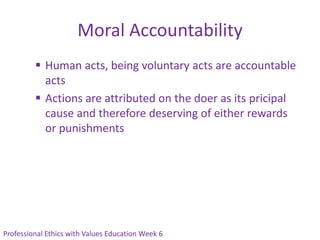 Moral Accountability
          Human acts, being voluntary acts are accountable
           acts
          Actions are attributed on the doer as its pricipal
           cause and therefore deserving of either rewards
           or punishments




Professional Ethics with Values Education Week 6
 