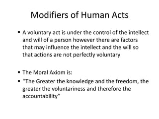 Modifiers of Human Acts
 A voluntary act is under the control of the intellect
  and will of a person however there are factors
  that may influence the intellect and the will so
  that actions are not perfectly voluntary

 The Moral Axiom is:
 “The Greater the knowledge and the freedom, the
  greater the voluntariness and therefore the
  accountability”
 