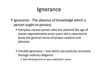 Ignorance
 Ignorance - The absence of knowledge which a
  person ought to possess
    Everyone normal person who has attained the age of
     reason approximately seven years old is expected to
     know the general norms of proper conduct and
     behavior

    Vincible Ignorance – one which can easily be corrected
     through ordinary diligence
       Not knowing time or your seatmate’s name
 