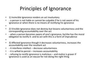 Principles of Ignorance
• 1) Invincible Ignorance renders an act involuntary
• - a person is not liable or cannot be culpable if he is not aware of his
  ignorance or when there is no means of rectifying his ignorance
•
• 2) Vincible Ignorance does not destroy but lessens voluntariness and the
  corresponding accountability over the act
• - when a person becomes aware of one’s ignorance, he/she has the moral
  obligation to rectify it- and to act with this is a form of imprudence
•
• 3) Affected Ignorance though it decreases voluntariness, increases the
  accountability over the resultant act
• - it interferes intellect – decrease voluntariness
• - it is willed to persist – increases accountability
• - refusing to rectify ignorance is malicious – and malice is graver if
  ignorance is used as an excuse for not doing the right thing
 