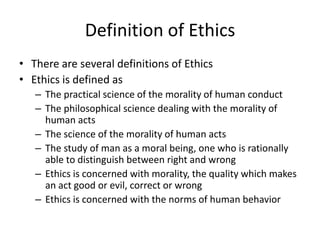 Definition of Ethics
• There are several definitions of Ethics
• Ethics is defined as
   – The practical science of the morality of human conduct
   – The philosophical science dealing with the morality of
     human acts
   – The science of the morality of human acts
   – The study of man as a moral being, one who is rationally
     able to distinguish between right and wrong
   – Ethics is concerned with morality, the quality which makes
     an act good or evil, correct or wrong
   – Ethics is concerned with the norms of human behavior
 